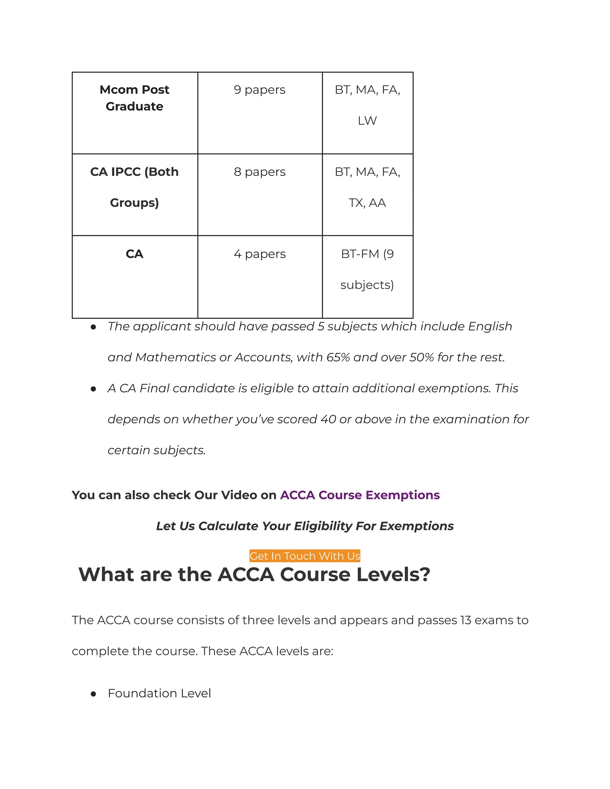 Mcom Post
Graduate
9 papers BT, MA, FA,
LW
CA IPCC (Both
Groups)
8 papers BT, MA, FA,
TX, AA
CA 4 papers BT-FM (9
subjects)
● The applicant should have passed 5 subjects which include English
and Mathematics or Accounts, with 65% and over 50% for the rest.
● A CA Final candidate is eligible to attain additional exemptions. This
depends on whether you’ve scored 40 or above in the examination for
certain subjects.
You can also check Our Video on ACCA Course Exemptions
Let Us Calculate Your Eligibility For Exemptions
Get In Touch With Us
What are the ACCA Course Levels?
The ACCA course consists of three levels and appears and passes 13 exams to
complete the course. These ACCA levels are:
● Foundation Level
 