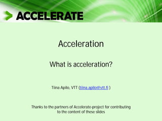 Acceleration
What is acceleration?
Tiina Apilo, VTT (tiina.apilo@vtt.fi )
Thanks to the partners of Accelerate-project for contributing
to the content of these slides
 