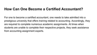 How Can One Become a Certified Accountant?
For one to become a certified accountant, one needs to take admitted into a
prestigious university that offers training related to accounting. Accordingly, they
are required to complete numerous academic assignments. At times when
students are unable to complete their respective projects, they seek assistance
from accounting assignment experts.
 