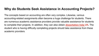 Why do Students Seek Assistance in Accounting Projects?
The concepts based on accounting are often very complex. Likewise, various
accounting-related assignments often become a huge challenge for students. There
are numerous academic assistance providers provide valuable assistance for students
to complete their projects. In addition, they can also obtain dissertation help UK. The
student who is having difficulty completing projects should take assistance from these
academic providers.
 