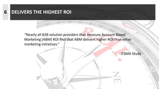 6 DELIVERS THE HIGHEST ROI
“Nearly all B2B solution providers that measure Account Based
Marketing (ABM) ROI find that ABM delivers higher ROI than other
marketing initiatives.”
- ITSMA Study
 