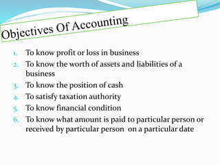 1. To know profit or loss in business
2. To know the worth of assets and liabilities of a
business
3. To know the position of cash
4. To satisfy taxation authority
5. To know financial condition
6. To know what amount is paid to particular person or
received by particular person on a particular date
 