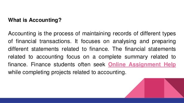 What is Accounting?
Accounting is the process of maintaining records of different types
of financial transactions. It focuses on analysing and preparing
different statements related to finance. The financial statements
related to accounting focus on a complete summary related to
finance. Finance students often seek Online Assignment Help
while completing projects related to accounting.
 