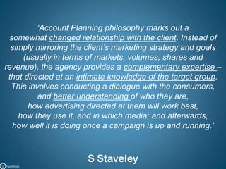 ‘Account Planning philosophy marks out a somewhat changed relationship with the client. Instead of simply mirroring the client’s marketing strategy and goals (usually in terms of markets, volumes, shares and revenue), the agency provides a complementary expertise – that directed at an intimate knowledge of the target group. This involves conducting a dialogue with the consumers, and better understanding of who they are, how advertising directed at them will work best, how they use it, and in which media; and afterwards, how well it is doing once a campaign is up and running.’S StaveleyC   PipalMajik