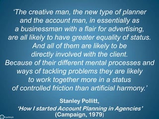 ‘The creative man, the new type of planner and the account man, in essentially as a businessman with a flair for advertising, are all likely to have greater equality of status. And all of them are likely to be directly involved with the client. Because of their different mental processes and ways of tackling problems they are likely to work together more in a status of controlled friction than artificial harmony.’Stanley Pollitt,‘How I started Account Planning in Agencies’(Campaign, 1979)C   PipalMajik