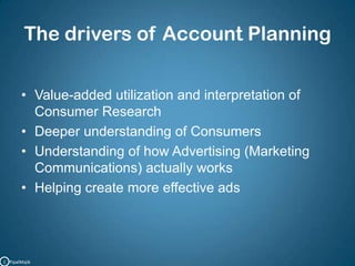 The drivers of Account PlanningValue-added utilization and interpretation of Consumer ResearchDeeper understanding of ConsumersUnderstanding of how Advertising (Marketing Communications) actually worksHelping create more effective adsC   PipalMajik