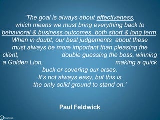 ‘The goal is always about effectiveness, which means we must bring everything back to       behavioral & business outcomes, both short & long term.When in doubt, our best judgements  about these                                              must always be more important than pleasing the client,                         double guessing the boss, winning a Golden Lion,                                          making a quick buck or covering our arses.                                                                  It’s not always easy, but this is the only solid ground to stand on.’Paul FeldwickC   PipalMajik