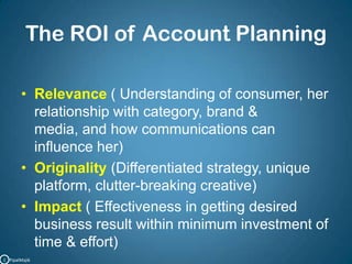 The ROI of Account PlanningRelevance ( Understanding of consumer, her relationship with category, brand & media, and how communications can influence her)Originality(Differentiated strategy, unique platform, clutter-breaking creative)Impact ( Effectiveness in getting desired business result within minimum investment of time & effort)C   PipalMajik