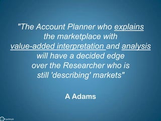 "The Account Planner who explainsthe marketplace with value-added interpretation and analysiswill have a decided edgeover the Researcher who is still 'describing' markets"A AdamsC   PipalMajik