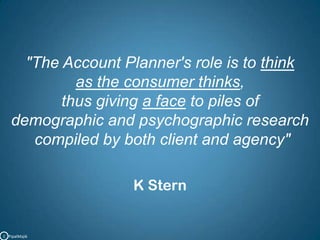 "The Account Planner's role is to think as the consumer thinks,thus giving a face to piles of demographic and psychographic research compiled by both client and agency"K SternC   PipalMajik