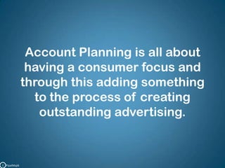 Account Planning is all about having a consumer focus and through this adding something to the process of creating outstanding advertising.C   PipalMajik