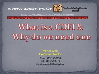 Marvin Ginn
Executive Director
Phone: 505-552-7050
Cell: 505-205-4376
E-mail: MarvinG@nativecf.org
NATIVE COMMUNITY FINANCE
5 Capital Road, PO Box 176 Laguna, New Mexico 87026 Tele: (505)552-7050
 