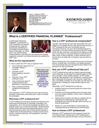 Page 1 of 2



                                 Larry L. Galantis, CFP®
                                 Certified Financial Planner™
                                 409 Pasadena Ave. South
                                 St. Petersburg, FL 33707
                                 727-302-9499 x24
                                 800-831-3173
                                 Larry@WealthGuidanceGroup.com
                                 www.WealthGuidanceGroup.com




What Is a CERTIFIED FINANCIAL PLANNER™ Professional?
A CERTIFIED FINANCIAL                                                How is a CFP® professional compensated?
PLANNER™ professional or a
CFP® practitioner is a financial                                     Typically, financial planners earn their living either from com-
professional who meets the                                           missions or by charging hourly or flat rates for their services. A
requirements established by                                          CFP® professional may use a combination fee-and-
the Certified Financial Planner                                      commission structure: you pay a fee for development of a fi-
Board of Standards, Inc. While                                       nancial plan or for other services provided by the CFP® profes-
others may call themselves                                           sional, who also receives a commission from selling you prod-
financial planners, only those who demonstrate the requisite         ucts. A commission is a fee paid whenever someone buys or
experience, education, and ethical standards are awarded the         sells a stock or other investment, or when someone buys in-
CFP® mark.                                                           surance (such as health, life, or long-term care insurance) or
                                                                     annuities.
What are the requirements?                                           When calculating the cost to employ the services of a financial
                            ®
In order to obtain the CFP mark, an applicant must:                  planner, consider fees, commissions, and related expenses,
                                                                     such as transaction fees and management fees related to the
•   Hold a bachelor's degree from an                                 products he or she recommends.
    accredited college or
    university                               While others may        How can a CFP® professional help you?
                      ®
•   Complete a CFP                            call themselves
                                                                     A CFP® professional can help you create a personal budget,
    Board-registered education              financial planners,
                                                                     control expenses, and develop and implement plans for retire-
    program                                   only those who
                                                                     ment, education, and/or wealth protection. A CFP® profes-
•   Pass the 10-hour CFP®                     demonstrate the
                                                                     sional can offer expertise in risk management, including strate-
    certification exam                            requisite
                                                                     gies involving life and long-term care insurance, health insur-
                                                experience,
•   Have at least three years of                                     ance, and liability coverage. He or she often can help with your
                                               education, and
    qualifying full-time work                                        tax planning or manage your asset portfolio based on your
                                             ethical standards
    experience in financial planning                                 goals.
                                              are awarded the
•   Pass a professional fitness                 CFP® mark.           Specifically, a CFP® professional can help you:
    standards and background                                         •   Establish financial and personal goals and create a plan
    check                                                                to achieve them
Once appointed, a CFP® professional must meet continuing             •   Evaluate your financial well-being with a thorough analy-
education requirements every other year in order to maintain             sis of your assets, liabilities, income, taxes, investments,
the certification.                                                       and insurance
                                                                     •   Identify areas of concern and help you address them by
What does a CFP® professional do?                                        developing and implementing a financial plan that
A CFP® professional is trained to develop and implement com-             emphasizes your financial strengths while reducing your
prehensive financial plans for individuals, businesses, and              financial weaknesses
organizations. He or she has the knowledge and skills to ob-
                                                                     •   Review your plan periodically to accommodate your
jectively assess your current financial status, identify potential
                                                                         changing personal circumstances and financial goals
problem areas, and recommend appropriate options. You're
also working with someone who's demonstrated expertise in            How to choose a CFP® professional
multiple areas of financial planning, including income and es-
tate tax, investment planning, risk management, and retire-          Selecting a CFP® professional is like choosing a doctor for
ment planning.                                                       your financial health. Working with a CFP® professional in-
                                                                     volves sharing very personal information and you will want to



                          See disclaimer on final page                                                                     August 18, 2009
 