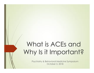 What is ACEs and
Why Is it Important?
Psychiatry & Behavioral Medicine Symposium
October 3, 2018
 