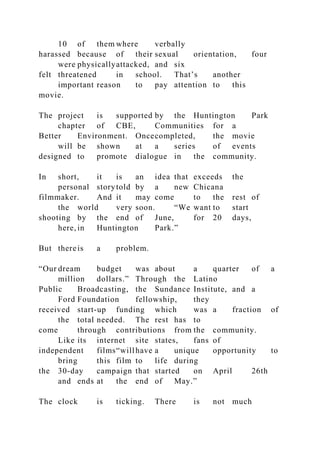10 of them where verbally
harassed because of their sexual orientation, four
were physicallyattacked, and six
felt threatened in school. That’s another
important reason to pay attention to this
movie.
The project is supported by the Huntington Park
chapter of CBE, Communities for a
Better Environment. Oncecompleted, the movie
will be shown at a series of events
designed to promote dialogue in the community.
In short, it is an idea that exceeds the
personal storytold by a new Chicana
filmmaker. And it may come to the rest of
the world very soon. “We want to start
shooting by the end of June, for 20 days,
here, in Huntington Park.”
But thereis a problem.
“Our dream budget was about a quarter of a
million dollars.” Through the Latino
Public Broadcasting, the Sundance Institute, and a
Ford Foundation fellowship, they
received start-up funding which was a fraction of
the total needed. The rest has to
come through contributions from the community.
Like its internet site states, fans of
independent films“willhave a unique opportunity to
bring this film to life during
the 30-day campaign that started on April 26th
and ends at the end of May.”
The clock is ticking. There is not much
 