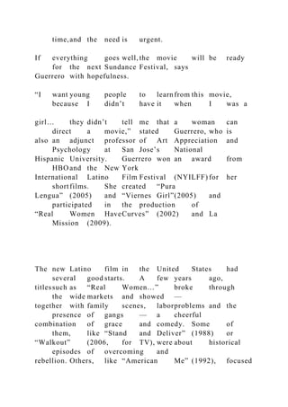time,and the need is urgent.
If everything goes well, the movie will be ready
for the next Sundance Festival, says
Guerrero with hopefulness.
“I want young people to learnfrom this movie,
because I didn’t have it when I was a
girl… they didn’t tell me that a woman can
direct a movie,” stated Guerrero, who is
also an adjunct professor of Art Appreciation and
Psychology at San Jose’s National
Hispanic University. Guerrero won an award from
HBO and the New York
International Latino Film Festival (NYILFF) for her
shortfilms. She created “Pura
Lengua” (2005) and “Viernes Girl”(2005) and
participated in the production of
“Real Women HaveCurves” (2002) and La
Mission (2009).
The new Latino film in the United States had
several good starts. A few years ago,
titlessuch as “Real Women…” broke through
the wide markets and showed —
together with family scenes, laborproblems and the
presence of gangs — a cheerful
combination of grace and comedy. Some of
them, like “Stand and Deliver” (1988) or
“Walkout” (2006, for TV), were about historical
episodes of overcoming and
rebellion. Others, like “American Me” (1992), focused
 