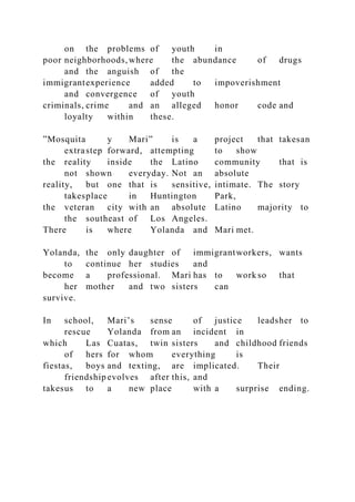 on the problems of youth in
poor neighborhoods,where the abundance of drugs
and the anguish of the
immigrantexperience added to impoverishment
and convergence of youth
criminals, crime and an alleged honor code and
loyalty within these.
”Mosquita y Mari” is a project that takesan
extrastep forward, attempting to show
the reality inside the Latino community that is
not shown everyday. Not an absolute
reality, but one that is sensitive, intimate. The story
takesplace in Huntington Park,
the veteran city with an absolute Latino majority to
the southeast of Los Angeles.
There is where Yolanda and Mari met.
Yolanda, the only daughter of immigrantworkers, wants
to continue her studies and
become a professional. Mari has to work so that
her mother and two sisters can
survive.
In school, Mari’s sense of justice leadsher to
rescue Yolanda from an incident in
which Las Cuatas, twin sisters and childhood friends
of hers for whom everything is
fiestas, boys and texting, are implicated. Their
friendship evolves after this, and
takesus to a new place with a surprise ending.
 