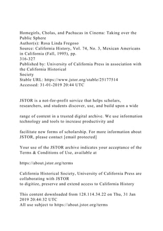 Homegirls, Cholas, and Pachucas in Cinema: Taking over the
Public Sphere
Author(s): Rosa Linda Fregoso
Source: California History, Vol. 74, No. 3, Mexican Americans
in California (Fall, 1995), pp.
316-327
Published by: University of California Press in association with
the California Historical
Society
Stable URL: https://www.jstor.org/stable/25177514
Accessed: 31-01-2019 20:44 UTC
JSTOR is a not-for-profit service that helps scholars,
researchers, and students discover, use, and build upon a wide
range of content in a trusted digital archive. We use information
technology and tools to increase productivity and
facilitate new forms of scholarship. For more information about
JSTOR, please contact [email protected]
Your use of the JSTOR archive indicates your acceptance of the
Terms & Conditions of Use, available at
https://about.jstor.org/terms
California Historical Society, University of California Press are
collaborating with JSTOR
to digitize, preserve and extend access to California History
This content downloaded from 128.114.34.22 on Thu, 31 Jan
2019 20:44:32 UTC
All use subject to https://about.jstor.org/terms
 