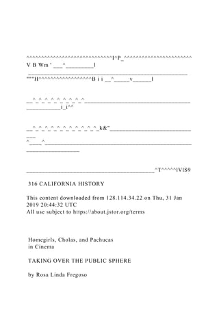 ^^^^^^^^^^^^^^^^^^^^^^^^^^^^^I^P_^^^^^^^^^^^^^^^^^^^^^^^
V B Wm ' ___^_________l
___________________________________________________
"""H^^^^^^^^^^^^^^^^^^B i i __^_____v______l
__^_^_^_^_^_^_^_^_^__________________________________
___________i_i^^
__^_^_^_^_^_^_^_^_^_^_^_k&"__________________________
___
^____^_______________________________________________
_________________
_________________________________________^T^^^^^lVlS9
316 CALIFORNIA HISTORY
This content downloaded from 128.114.34.22 on Thu, 31 Jan
2019 20:44:32 UTC
All use subject to https://about.jstor.org/terms
Homegirls, Cholas, and Pachucas
in Cinema
TAKING OVER THE PUBLIC SPHERE
by Rosa Linda Fregoso
 