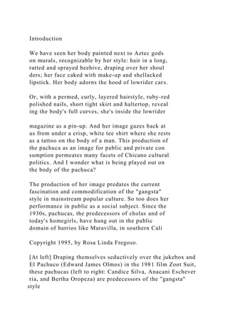 Introduction
We have seen her body painted next to Aztec gods
on murals, recognizable by her style: hair in a long,
ratted and sprayed beehive, draping over her shoul
ders; her face caked with make-up and shellacked
lipstick. Her body adorns the hood of lowrider cars.
Or, with a permed, curly, layered hairstyle, ruby-red
polished nails, short tight skirt and haltertop, reveal
ing the body's full curves, she's inside the lowrider
magazine as a pin-up. And her image gazes back at
us from under a crisp, white tee shirt where she rests
as a tattoo on the body of a man. This production of
the pachuca as an image for public and private con
sumption permeates many facets of Chicano cultural
politics. And I wonder what is being played out on
the body of the pachuca?
The production of her image predates the current
fascination and commodification of the "gangsta"
style in mainstream popular culture. So too does her
performance in public as a social subject. Since the
1930s, pachucas, the predecessors of cholas and of
today's homegirls, have hung out in the public
domain of barrios like Maravilla, in southern Cali
Copyright 1995, by Rosa Linda Fregoso.
[At left] Draping themselves seductively over the jukebox and
El Pachuco (Edward James Olmos) in the 1981 film Zoot Suit,
these pachucas (left to right: Candice Silva, Anacani Eschever
ria, and Bertha Oropeza) are predecessors of the "gangsta"
style
 