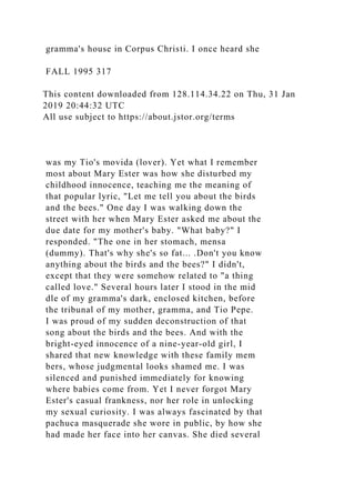 gramma's house in Corpus Christi. I once heard she
FALL 1995 317
This content downloaded from 128.114.34.22 on Thu, 31 Jan
2019 20:44:32 UTC
All use subject to https://about.jstor.org/terms
was my Tio's movida (lover). Yet what I remember
most about Mary Ester was how she disturbed my
childhood innocence, teaching me the meaning of
that popular lyric, "Let me tell you about the birds
and the bees." One day I was walking down the
street with her when Mary Ester asked me about the
due date for my mother's baby. "What baby?" I
responded. "The one in her stomach, mensa
(dummy). That's why she's so fat... .Don't you know
anything about the birds and the bees?" I didn't,
except that they were somehow related to "a thing
called love." Several hours later I stood in the mid
dle of my gramma's dark, enclosed kitchen, before
the tribunal of my mother, gramma, and Tio Pepe.
I was proud of my sudden deconstruction of that
song about the birds and the bees. And with the
bright-eyed innocence of a nine-year-old girl, I
shared that new knowledge with these family mem
bers, whose judgmental looks shamed me. I was
silenced and punished immediately for knowing
where babies come from. Yet I never forgot Mary
Ester's casual frankness, nor her role in unlocking
my sexual curiosity. I was always fascinated by that
pachuca masquerade she wore in public, by how she
had made her face into her canvas. She died several
 