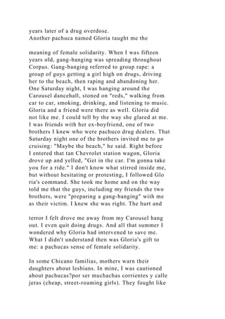 years later of a drug overdose.
Another pachuca named Gloria taught me the
meaning of female solidarity. When I was fifteen
years old, gang-banging was spreading throughout
Corpus. Gang-banging referred to group rape: a
group of guys getting a girl high on drugs, driving
her to the beach, then raping and abandoning her.
One Saturday night, I was hanging around the
Carousel dancehall, stoned on "reds," walking from
car to car, smoking, drinking, and listening to music.
Gloria and a friend were there as well. Gloria did
not like me. I could tell by the way she glared at me.
I was friends with her ex-boyfriend, one of two
brothers I knew who were pachuco drug dealers. That
Saturday night one of the brothers invited me to go
cruising: "Maybe the beach," he said. Right before
I entered that tan Chevrolet station wagon, Gloria
drove up and yelled, "Get in the car. I'm gonna take
you for a ride." I don't know what stirred inside me,
but without hesitating or protesting, I followed Glo
ria's command. She took me home and on the way
told me that the guys, including my friends the two
brothers, were "preparing a gang-banging" with me
as their victim. I knew she was right. The hurt and
terror I felt drove me away from my Carousel hang
out. I even quit doing drugs. And all that summer I
wondered why Gloria had intervened to save me.
What I didn't understand then was Gloria's gift to
me: a pachucas sense of female solidarity.
In some Chicano familias, mothers warn their
daughters about lesbians. In mine, I was cautioned
about pachucas?por ser muchachas corrientes y calle
jeras (cheap, street-roaming girls). They fought like
 