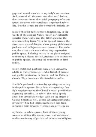guys and would stand up to anybody's provocation.
And, most of all, the street was their turf. Indeed,
the street constitutes the social geography of urban
space, the arena where pachucas apprehend public
life. But the streets are also contested semiotic ter
rains within the public sphere, functioning, in the
words of philosopher Nancy Fraser, as "culturally
specific rhetorical lenses that filter and alter the
utterances they frame."3 In the eyes of parents, the
streets are sites of danger, where young girls become
pachucas and callejeras (street-roamers). For pachu
cas, the street is an arena where they appropriate
public space. Refusing to stay in the place assigned
to them by Chicano society, pachucas are trespassers
in public spaces, violating the boundaries of femi
ninity.
In my childhood, pachucas were often viewed by
adults as transgressive girls who disturbed private
and public patriarchy, la familia, and the Catholic
church. They threatened the foundations of la
familia's gendered structure by speaking and acting
in the public sphere. Mary Ester disrupted my fam
ily's acquiescence to the Church's moral prohibitions
regarding sexuality. In public, she spoke openly
about her sexual knowledge. And, on the streets of
Corpus Christi as well, Gloria subverted patriarchal
mysogyny. She had intervened to stop men from
inflicting their powerful violence and privilege on
my body. In public spaces, both of these young
women exhibited this mastery over and resistance
to the sanctimony of patriarchal culture and religion.
 