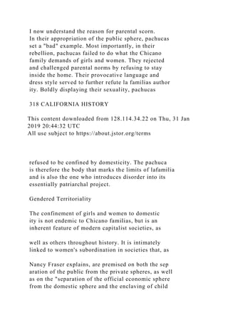 I now understand the reason for parental scorn.
In their appropriation of the public sphere, pachucas
set a "bad" example. Most importantly, in their
rebellion, pachucas failed to do what the Chicano
family demands of girls and women. They rejected
and challenged parental norms by refusing to stay
inside the home. Their provocative language and
dress style served to further refute la familias author
ity. Boldly displaying their sexuality, pachucas
318 CALIFORNIA HISTORY
This content downloaded from 128.114.34.22 on Thu, 31 Jan
2019 20:44:32 UTC
All use subject to https://about.jstor.org/terms
refused to be confined by domesticity. The pachuca
is therefore the body that marks the limits of lafamilia
and is also the one who introduces disorder into its
essentially patriarchal project.
Gendered Territoriality
The confinement of girls and women to domestic
ity is not endemic to Chicano familias, but is an
inherent feature of modern capitalist societies, as
well as others throughout history. It is intimately
linked to women's subordination in societies that, as
Nancy Fraser explains, are premised on both the sep
aration of the public from the private spheres, as well
as on the "separation of the official economic sphere
from the domestic sphere and the enclaving of child
 