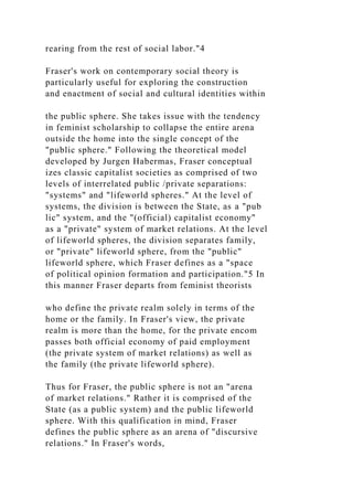 rearing from the rest of social labor."4
Fraser's work on contemporary social theory is
particularly useful for exploring the construction
and enactment of social and cultural identities within
the public sphere. She takes issue with the tendency
in feminist scholarship to collapse the entire arena
outside the home into the single concept of the
"public sphere." Following the theoretical model
developed by Jurgen Habermas, Fraser conceptual
izes classic capitalist societies as comprised of two
levels of interrelated public /private separations:
"systems" and "lifeworld spheres." At the level of
systems, the division is between the State, as a "pub
lic" system, and the "(official) capitalist economy"
as a "private" system of market relations. At the level
of lifeworld spheres, the division separates family,
or "private" lifeworld sphere, from the "public"
lifeworld sphere, which Fraser defines as a "space
of political opinion formation and participation."5 In
this manner Fraser departs from feminist theorists
who define the private realm solely in terms of the
home or the family. In Fraser's view, the private
realm is more than the home, for the private encom
passes both official economy of paid employment
(the private system of market relations) as well as
the family (the private lifeworld sphere).
Thus for Fraser, the public sphere is not an "arena
of market relations." Rather it is comprised of the
State (as a public system) and the public lifeworld
sphere. With this qualification in mind, Fraser
defines the public sphere as an arena of "discursive
relations." In Fraser's words,
 