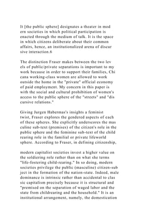 It [the public sphere] designates a theater in mod
ern societies in which political participation is
enacted through the medium of talk. It is the space
in which citizens deliberate about their common
affairs, hence, an institutionalized arena of discur
sive interaction.6
The distinction Fraser makes between the two lev
els of public/private separations is important to my
work because in order to support their families, Chi
cana working-class women are allowed to work
outside the home in the "private" official economy
of paid employment. My concern in this paper is
with the social and cultural prohibition of women's
access to the public sphere of the "streets" and "dis
cursive relations."
Giving Jurgen Habermas's insights a feminist
twist, Fraser explores the gendered aspects of each
of these spheres. She explicitly underscores the mas
culine sub-text (premises) of the citizen's role in the
public sphere and the feminine sub-text of the child
rearing role in the familial or private lifeworld
sphere. According to Fraser, in defining citizenship,
modern capitalist societies invest a higher value on
the soldiering role rather than on what she terms
"life-fostering child-rearing." In so doing, modern
societies privilege the public (masculine) citizen-sub
ject in the formation of the nation-state. Indeed, male
dominance is intrinsic rather than accidental to clas
sic capitalism precisely because it is structural and
"premised on the separation of waged labor and the
state from childrearing and the household." It is an
institutional arrangement, namely, the domestication
 