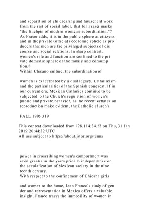 and separation of childrearing and household work
from the rest of social labor, that for Fraser marks
"the linchpin of modern women's subordination."7
As Fraser adds, it is in the public sphere as citizens
and in the private (official) economic sphere as pro
ducers that men are the privileged subjects of dis
course and social relations. In sharp contrast,
women's role and function are confined to the pri
vate domestic sphere of the family and consump
tion.8
Within Chicano culture, the subordination of
women is exacerbated by a dual legacy, Catholicism
and the particularities of the Spanish conquest. If in
our current era, Mexican Catholics continue to be
subjected to the Church's regulation of women's
public and private behavior, as the recent debates on
reproduction make evident, the Catholic church's
FALL 1995 319
This content downloaded from 128.114.34.22 on Thu, 31 Jan
2019 20:44:32 UTC
All use subject to https://about.jstor.org/terms
power in proscribing women's comportment was
even greater in the years prior to independence or
the secularization of Mexican society in the nine
teenth century.
With respect to the confinement of Chicano girls
and women to the home, Jean Franco's study of gen
der and representation in Mexico offers a valuable
insight. Franco traces the immobility of women in
 