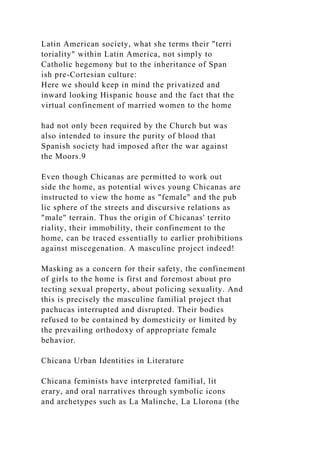 Latin American society, what she terms their "terri
toriality" within Latin America, not simply to
Catholic hegemony but to the inheritance of Span
ish pre-Cortesian culture:
Here we should keep in mind the privatized and
inward looking Hispanic house and the fact that the
virtual confinement of married women to the home
had not only been required by the Church but was
also intended to insure the purity of blood that
Spanish society had imposed after the war against
the Moors.9
Even though Chicanas are permitted to work out
side the home, as potential wives young Chicanas are
instructed to view the home as "female" and the pub
lic sphere of the streets and discursive relations as
"male" terrain. Thus the origin of Chicanas' territo
riality, their immobility, their confinement to the
home, can be traced essentially to earlier prohibitions
against miscegenation. A masculine project indeed!
Masking as a concern for their safety, the confinement
of girls to the home is first and foremost about pro
tecting sexual property, about policing sexuality. And
this is precisely the masculine familial project that
pachucas interrupted and disrupted. Their bodies
refused to be contained by domesticity or limited by
the prevailing orthodoxy of appropriate female
behavior.
Chicana Urban Identities in Literature
Chicana feminists have interpreted familial, lit
erary, and oral narratives through symbolic icons
and archetypes such as La Malinche, La Llorona (the
 