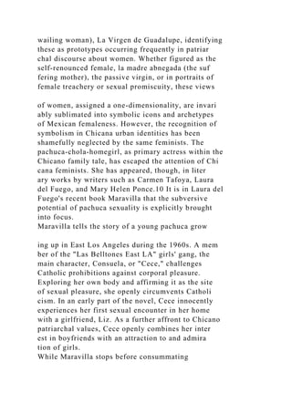 wailing woman), La Virgen de Guadalupe, identifying
these as prototypes occurring frequently in patriar
chal discourse about women. Whether figured as the
self-renounced female, la madre abnegada (the suf
fering mother), the passive virgin, or in portraits of
female treachery or sexual promiscuity, these views
of women, assigned a one-dimensionality, are invari
ably sublimated into symbolic icons and archetypes
of Mexican femaleness. However, the recognition of
symbolism in Chicana urban identities has been
shamefully neglected by the same feminists. The
pachuca-chola-homegirl, as primary actress within the
Chicano family tale, has escaped the attention of Chi
cana feminists. She has appeared, though, in liter
ary works by writers such as Carmen Tafoya, Laura
del Fuego, and Mary Helen Ponce.10 It is in Laura del
Fuego's recent book Maravilla that the subversive
potential of pachuca sexuality is explicitly brought
into focus.
Maravilla tells the story of a young pachuca grow
ing up in East Los Angeles during the 1960s. A mem
ber of the "Las Belltones East LA" girls' gang, the
main character, Consuela, or "Cece," challenges
Catholic prohibitions against corporal pleasure.
Exploring her own body and affirming it as the site
of sexual pleasure, she openly circumvents Catholi
cism. In an early part of the novel, Cece innocently
experiences her first sexual encounter in her home
with a girlfriend, Liz. As a further affront to Chicano
patriarchal values, Cece openly combines her inter
est in boyfriends with an attraction to and admira
tion of girls.
While Maravilla stops before consummating
 