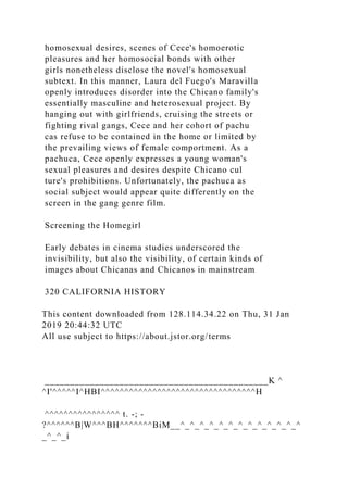 homosexual desires, scenes of Cece's homoerotic
pleasures and her homosocial bonds with other
girls nonetheless disclose the novel's homosexual
subtext. In this manner, Laura del Fuego's Maravilla
openly introduces disorder into the Chicano family's
essentially masculine and heterosexual project. By
hanging out with girlfriends, cruising the streets or
fighting rival gangs, Cece and her cohort of pachu
cas refuse to be contained in the home or limited by
the prevailing views of female comportment. As a
pachuca, Cece openly expresses a young woman's
sexual pleasures and desires despite Chicano cul
ture's prohibitions. Unfortunately, the pachuca as
social subject would appear quite differently on the
screen in the gang genre film.
Screening the Homegirl
Early debates in cinema studies underscored the
invisibility, but also the visibility, of certain kinds of
images about Chicanas and Chicanos in mainstream
320 CALIFORNIA HISTORY
This content downloaded from 128.114.34.22 on Thu, 31 Jan
2019 20:44:32 UTC
All use subject to https://about.jstor.org/terms
_____________________________________________K ^
^I'^^^^^I^HBI^^^^^^^^^^^^^^^^^^^^^^^^^^^^^^^^^H
^^^^^^^^^^^^^^^^ t. -; -
?^^^^^^B|W^^^BH^^^^^^^BiM__^_^_^_^_^_^_^_^_^_^_^_^_^
_^_^_i
 