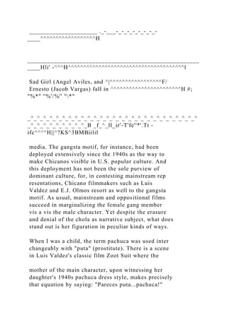 _____________________ ._-___-_-_-_-_-_-_-_-
____^^^^^^^^^^^^^^^^^^H
_____________________________________________________
____Hli' -^^^H^^^^^^^^^^^^^^^^^^^^^^^^^^^^^^^^^^^^^^l
Sad Girl (Angel Aviles, and ^|^^^^^^^^^^^^^^^^^F/
Ernesto (Jacob Vargas) fall in ^^^^^^^^^^^^^^^^^^^^^^^H #;
"%*" ''%'/%'' "*"
_^_^_^_^_^_^_^_^_^_^_^_^_^_^_^_^_^_^_^_^_^_^_^_^_^_^_^
_^_^_^_^_^_^_^_^_^_B _f_^_ll_ir'-T'fe''*'.Tt -
ifc^^^^H||^?KS^3BMBiilil
media. The gangsta motif, for instance, had been
deployed extensively since the 1940s as the way to
make Chicanos visible in U.S. popular culture. And
this deployment has not been the sole purview of
dominant culture, for, in contesting mainstream rep
resentations, Chicano filmmakers such as Luis
Valdez and E.J. Olmos resort as well to the gangsta
motif. As usual, mainstream and oppositional films
succeed in marginalizing the female gang member
vis a vis the male character. Yet despite the erasure
and denial of the chola as narrative subject, what does
stand out is her figuration in peculiar kinds of ways.
When I was a child, the term pachuca was used inter
changeably with "puta" (prostitute). There is a scene
in Luis Valdez's classic film Zoot Suit where the
mother of the main character, upon witnessing her
daughter's 1940s pachuca dress style, makes precisely
that equation by saying: "Pareces puta...pachuca!"
 