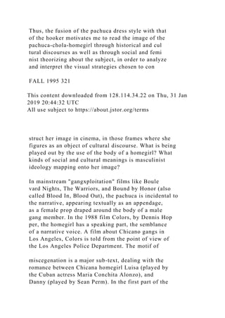 Thus, the fusion of the pachuca dress style with that
of the hooker motivates me to read the image of the
pachuca-chola-homegirl through historical and cul
tural discourses as well as through social and femi
nist theorizing about the subject, in order to analyze
and interpret the visual strategies chosen to con
FALL 1995 321
This content downloaded from 128.114.34.22 on Thu, 31 Jan
2019 20:44:32 UTC
All use subject to https://about.jstor.org/terms
struct her image in cinema, in those frames where she
figures as an object of cultural discourse. What is being
played out by the use of the body of a homegirl? What
kinds of social and cultural meanings is masculinist
ideology mapping onto her image?
In mainstream "gangxploitation" films like Boule
vard Nights, The Warriors, and Bound by Honor (also
called Blood In, Blood Out), the pachuca is incidental to
the narrative, appearing textually as an appendage,
as a female prop draped around the body of a male
gang member. In the 1988 film Colors, by Dennis Hop
per, the homegirl has a speaking part, the semblance
of a narrative voice. A film about Chicano gangs in
Los Angeles, Colors is told from the point of view of
the Los Angeles Police Department. The motif of
miscegenation is a major sub-text, dealing with the
romance between Chicana homegirl Luisa (played by
the Cuban actress Maria Conchita Alonzo), and
Danny (played by Sean Perm). In the first part of the
 