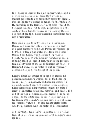 film, Luisa appears as the nice, subservient, sexy-but
not-too-promiscuous girl from the barrio?a de
meanor designed to emphasize her passivity, thereby
making the brown woman appealing to the white cop.
By operating as the translator for the gang world, the
homegirl facilitates white male penetration into the
world of the other. However, as we learn by the sec
ond half of the film, Luisa's accommodation has been
just a masquerade.
Responding to a drive-by shooting in the barrio,
Danny and other law enforcers walk in on a party
at a gang member's home. As Danny approaches the
bedroom, a black man walks out. Inside the room
Danny finds Luisa, who has shed her previous
homely "good-girl" attire. Danny watches as Luisa,
in heavy make-up, teased hair, wearing the provoca
tive dress typical of cholas, is donning her hose. To
Danny's dismay, Luisa violently and aggressively
confronts him as he walks out of the house.
Luisa's initial subservience in the film masks the
underside of a native woman, for as the bedroom
scene illustrates, passivity and accommodation fig
ure as disguise. Beneath the passive acquiescence,
Luisa surfaces as a hypersexual object?the embod
iment of unbridled sexuality, betrayal, and deceit. The
end of the film demonizes Luisa, reinscribing her as
a threat to the white race, an inscription serving to
legitimize U.S. society's historic prohibition of mixed
race unions. Yet, the film also recapitulates Holly
wood's fascination with the motif of miscegenation
and the "forbidden other": the mythic native women
figured in Colors as the homegirl of the studio's imag
ination.
 
