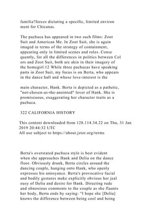 familia?forces dictating a specific, limited environ
ment for Chicanas.
The pachuca has appeared in two such films: Zoot
Suit and American Me. In Zoot Suit, she is again
imaged in terms of the strategy of containment,
appearing only in limited scenes and roles. Conse
quently, for all the differences in politics between Col
ors and Zoot Suit, both are akin in their imagery of
the homegirl.12 While three pachucas have speaking
parts in Zoot Suit, my focus is on Berta, who appears
in the dance hall and whose love-interest is the
main character, Hank. Berta is depicted as a pathetic,
"not-chosen-as-the-anointed" lover of Hank. She is
promiscuous, exaggerating her character traits as a
pachuca.
322 CALIFORNIA HISTORY
This content downloaded from 128.114.34.22 on Thu, 31 Jan
2019 20:44:32 UTC
All use subject to https://about.jstor.org/terms
Berta's overstated pachuca style is best evident
when she approaches Hank and Delia on the dance
floor. Obviously drunk, Berta circles around the
dancing couple, hanging onto Hank, who openly
expresses his annoyance. Berta's provocative facial
and bodily gestures make explicitly obvious her jeal
ousy of Delia and desire for Hank. Directing rude
and obnoxious comments to the couple as she flaunts
her body, Berta ends by saying: "I hope she [Delia]
knows the difference between being cool and being
 