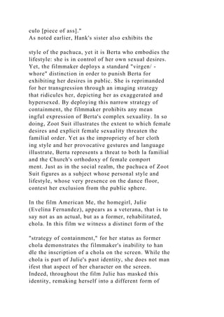 culo [piece of ass]."
As noted earlier, Hank's sister also exhibits the
style of the pachuca, yet it is Berta who embodies the
lifestyle: she is in control of her own sexual desires.
Yet, the filmmaker deploys a standard "virgen/ -
whore" distinction in order to punish Berta for
exhibiting her desires in public. She is reprimanded
for her transgression through an imaging strategy
that ridicules her, depicting her as exaggerated and
hypersexed. By deploying this narrow strategy of
containment, the filmmaker prohibits any mean
ingful expression of Berta's complex sexuality. In so
doing, Zoot Suit illustrates the extent to which female
desires and explicit female sexuality threaten the
familial order. Yet as the impropriety of her cloth
ing style and her provocative gestures and language
illustrate, Berta represents a threat to both la familial
and the Church's orthodoxy of female comport
ment. Just as in the social realm, the pachuca of Zoot
Suit figures as a subject whose personal style and
lifestyle, whose very presence on the dance floor,
contest her exclusion from the public sphere.
In the film American Me, the homegirl, Julie
(Evelina Fernandez), appears as a veterana, that is to
say not as an actual, but as a former, rehabilitated,
chola. In this film we witness a distinct form of the
"strategy of containment," for her status as former
chola demonstrates the filmmaker's inability to han
dle the inscription of a chola on the screen. While the
chola is part of Julie's past identity, she does not man
ifest that aspect of her character on the screen.
Indeed, throughout the film Julie has masked this
identity, remaking herself into a different form of
 