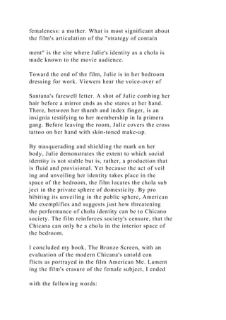 femaleness: a mother. What is most significant about
the film's articulation of the "strategy of contain
ment" is the site where Julie's identity as a chola is
made known to the movie audience.
Toward the end of the film, Julie is in her bedroom
dressing for work. Viewers hear the voice-over of
Santana's farewell letter. A shot of Julie combing her
hair before a mirror ends as she stares at her hand.
There, between her thumb and index finger, is an
insignia testifying to her membership in la primera
gang. Before leaving the room, Julie covers the cross
tattoo on her hand with skin-toned make-up.
By masquerading and shielding the mark on her
body, Julie demonstrates the extent to which social
identity is not stable but is, rather, a production that
is fluid and provisional. Yet because the act of veil
ing and unveiling her identity takes place in the
space of the bedroom, the film locates the chola sub
ject in the private sphere of domesticity. By pro
hibiting its unveiling in the public sphere, American
Me exemplifies and suggests just how threatening
the performance of chola identity can be to Chicano
society. The film reinforces society's censure, that the
Chicana can only be a chola in the interior space of
the bedroom.
I concluded my book, The Bronze Screen, with an
evaluation of the modern Chicana's untold con
flicts as portrayed in the film American Me. Lament
ing the film's erasure of the female subject, I ended
with the following words:
 