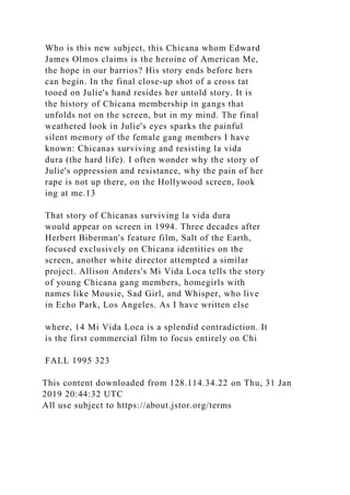 Who is this new subject, this Chicana whom Edward
James Olmos claims is the heroine of American Me,
the hope in our barrios? His story ends before hers
can begin. In the final close-up shot of a cross tat
tooed on Julie's hand resides her untold story. It is
the history of Chicana membership in gangs that
unfolds not on the screen, but in my mind. The final
weathered look in Julie's eyes sparks the painful
silent memory of the female gang members I have
known: Chicanas surviving and resisting la vida
dura (the hard life). I often wonder why the story of
Julie's oppression and resistance, why the pain of her
rape is not up there, on the Hollywood screen, look
ing at me.13
That story of Chicanas surviving la vida dura
would appear on screen in 1994. Three decades after
Herbert Biberman's feature film, Salt of the Earth,
focused exclusively on Chicana identities on the
screen, another white director attempted a similar
project. Allison Anders's Mi Vida Loca tells the story
of young Chicana gang members, homegirls with
names like Mousie, Sad Girl, and Whisper, who live
in Echo Park, Los Angeles. As I have written else
where, 14 Mi Vida Loca is a splendid contradiction. It
is the first commercial film to focus entirely on Chi
FALL 1995 323
This content downloaded from 128.114.34.22 on Thu, 31 Jan
2019 20:44:32 UTC
All use subject to https://about.jstor.org/terms
 