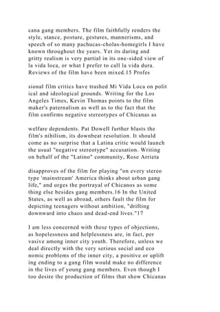 cana gang members. The film faithfully renders the
style, stance, posture, gestures, mannerisms, and
speech of so many pachucas-cholas-homegirls I have
known throughout the years. Yet its daring and
gritty realism is very partial in its one-sided view of
la vida loca, or what I prefer to call la vida dura.
Reviews of the film have been mixed.15 Profes
sional film critics have trashed Mi Vida Loca on polit
ical and ideological grounds. Writing for the Los
Angeles Times, Kevin Thomas points to the film
maker's paternalism as well as to the fact that the
film confirms negative stereotypes of Chicanas as
welfare dependents. Pat Dowell further blasts the
film's nihilism, its downbeat resolution. It should
come as no surprise that a Latina critic would launch
the usual "negative stereotype" accusation. Writing
on behalf of the "Latino" community, Rose Arrieta
disapproves of the film for playing "on every stereo
type 'mainstream' America thinks about urban gang
life," and urges the portrayal of Chicanos as some
thing else besides gang members.16 In the United
States, as well as abroad, others fault the film for
depicting teenagers without ambition, "drifting
downward into chaos and dead-end lives."17
I am less concerned with these types of objections,
as hopelessness and helplessness are, in fact, per
vasive among inner city youth. Therefore, unless we
deal directly with the very serious social and eco
nomic problems of the inner city, a positive or uplift
ing ending to a gang film would make no difference
in the lives of young gang members. Even though I
too desire the production of films that show Chicanas
 