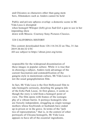 and Chicanos as characters other than gang mem
bers, filmmakers such as Anders cannot be held
Public and private spheres overlap: a domestic scene in Mi
Vida Loca is disrupted
when homegirl Whisper (left) gives Sad Girl a gun to use in her
impending show
down with Mousie. Courtesy Sony Pictures Classics.
324 CALIFORNIA HISTORY
This content downloaded from 128.114.34.22 on Thu, 31 Jan
2019 20:44:32 UTC
All use subject to https://about.jstor.org/terms
responsible for the widespread dissemination of
these images in popular culture. While it is true that
in choosing a subject, Anders took advantage of the
current fascination and commodification of the
gangsta style in mainstream culture, Mi Vida Loca is
not the usual gangxploitation film.
In fact, Mi Vida Loca is the first Hollywood film to
take homegirls seriously, detailing the gangsta life
of the Echo Park Locas. At first glance, it seems as
though the story is told from a homegirl point of
view. The film opens with frames of the iconogra
phy of a vibrant barrio. It portrays homegirls who
are fiercely independent, struggling as single teenage
mothers whose boyfriends or husbands have ended
up in prison or in the grave. In terms of the "poli
tics of representation," that is, in the context of other
portrayals of Chicana homegirls, Mi Vida Loca
appears to have all of the essential ingredients.
 