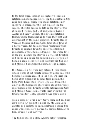 In the first place, through its exclusive focus on
relations among teenage girls, the film enables a Chi
cana homosocial (same-sex social relations) per
spective to emerge for the first time on the big
screen. The film begins by telling the story of two
childhood friends, Sad Girl and Mousie (Angie
Aviles and Seidy Lopez). The girls are lifelong
friends whose friendship ends when they both end
up pregnant by the same homeboy, Ernesto (Jacob
Vargas). Mousie and Sad Girl's fatal showdown at
a barrio vacant lot has a surprise resolution when
Ernesto is gunned-down by one of his despised
customers, a white female druggie. This ironic twist
in the plot propels the story in a different direction
and opens up a space for narrating a tale of female
bonding and collectivity, not just between Sad Girl
and Mousie, but among the homegirls in general.
It is Giggles, a veterana just released from prison,
whose words about female solidarity consolidate the
homosocial space created in the film. On their trip
home after picking up Giggles from prison, the
Echo Park Locas stop for a bite to eat. Inside the
diner, as the homegirls share news about their lives,
an argument about Ernesto erupts between Sad Girl
and Mousie. Giggles interrupts them with the fol
lowing words: "Girls, you don't ever throw down
with a homegirl over a guy. Guys come and go. They
ain't worth it." From this point on, Mi Vida Loca
unfolds as a sisterhood saga, portraying young Chi
canas whose lives are marked by camaraderie, affec
tion, struggle, and survival.
The film is shot in a style Anders calls "romantic
 