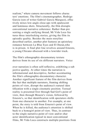 realism," where camera movement follows charac
ters' emotions. The film's cinematographer, Rodrigo
Garcia (son of writer Gabriel Garcia Marquez), effec
tively mixes low-angle close-ups with opalescent
and luminous shots. Structurally, the film disrupts
conventional narrative coherence. Rather than pre
senting a single unifying thread, Mi Vida Loca fea
tures three interlocking stories, giving the film its
episodic quality. Besides the main storyline
described earlier, another plot features an epistolary
romance between La Blue Eyes and El Duran,who
is in prison. A final plot line revolves around Ernesto,
a young Chicano obsessed with a lowrider truck.
The film's ethnographic-documentary texture
derives from its use of six different narrators. Voice
over narration is often self-reflexive, exhibiting a sub
jective quality. At other times the narration is
informational and descriptive, further accentuating
the film's ethnographic-documentary character.
Another significant feature of the film derives from
the fact that multiple narrators, framing shifting
points of view, disrupt the audience's natural iden
tification with a single cinematic position. Textual
reality is presented first through Sad Girl's point of
view, then through Mousie's vision, followed by
Ernesto's, so that identification with spectators shifts
from one character to another. For example, at one
point, the story is told from Ernesto's point of view.
When he is killed, the audience's attention is shifted
back to a homegirl point of view. Thus, in contrast
to the single narrative point of view and/or char
acter identification typical in most conventional
films, Mi Vida Loca constructs multiple positions from
 