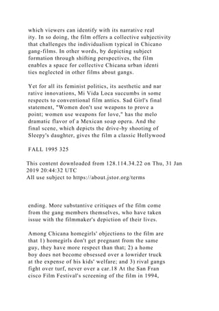 which viewers can identify with its narrative real
ity. In so doing, the film offers a collective subjectivity
that challenges the individualism typical in Chicano
gang-films. In other words, by depicting subject
formation through shifting perspectives, the film
enables a space for collective Chicana urban identi
ties neglected in other films about gangs.
Yet for all its feminist politics, its aesthetic and nar
rative innovations, Mi Vida Loca succumbs in some
respects to conventional film antics. Sad Girl's final
statement, "Women don't use weapons to prove a
point; women use weapons for love," has the melo
dramatic flavor of a Mexican soap opera. And the
final scene, which depicts the drive-by shooting of
Sleepy's daughter, gives the film a classic Hollywood
FALL 1995 325
This content downloaded from 128.114.34.22 on Thu, 31 Jan
2019 20:44:32 UTC
All use subject to https://about.jstor.org/terms
ending. More substantive critiques of the film come
from the gang members themselves, who have taken
issue with the filmmaker's depiction of their lives.
Among Chicana homegirls' objections to the film are
that 1) homegirls don't get pregnant from the same
guy, they have more respect than that; 2) a home
boy does not become obsessed over a lowrider truck
at the expense of his kids' welfare; and 3) rival gangs
fight over turf, never over a car.18 At the San Fran
cisco Film Festival's screening of the film in 1994,
 