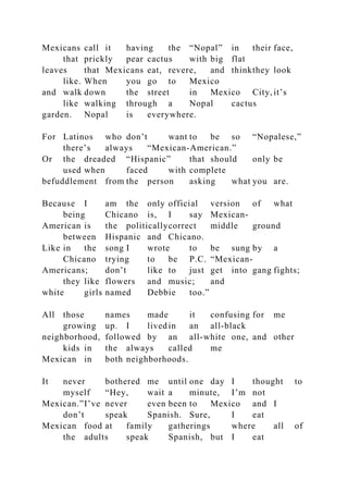 Mexicans call it having the “Nopal” in their face,
that prickly pear cactus with big flat
leaves that Mexicans eat, revere, and thinkthey look
like. When you go to Mexico
and walk down the street in Mexico City, it’s
like walking through a Nopal cactus
garden. Nopal is everywhere.
For Latinos who don’t want to be so “Nopalese,”
there’s always “Mexican-American.”
Or the dreaded “Hispanic” that should only be
used when faced with complete
befuddlement from the person asking what you are.
Because I am the only official version of what
being Chicano is, I say Mexican-
American is the politicallycorrect middle ground
between Hispanic and Chicano.
Like in the song I wrote to be sung by a
Chicano trying to be P.C. “Mexican-
Americans; don’t like to just get into gang fights;
they like flowers and music; and
white girls named Debbie too.”
All those names made it confusing for me
growing up. I livedin an all-black
neighborhood, followed by an all-white one, and other
kids in the always called me
Mexican in both neighborhoods.
It never bothered me until one day I thought to
myself “Hey, wait a minute, I’m not
Mexican.”I’ve never even been to Mexico and I
don’t speak Spanish. Sure, I eat
Mexican food at family gatherings where all of
the adults speak Spanish, but I eat
 