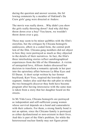 during the question and answer session, the fol
lowing comments by a member of Oakland's Da
Crew girls' gang were directed at Anders:
The movie was really down.. .Why didn't you show
the girls really throwing down? And why did they
throw down over a boy? You know, we wouldn't
throw down over a guy.
These may seem to be minor quibbles with the film's
storyline, but the critiques by Chicana homegirls
underscore, albeit in a coded form, the central prob
lem of the film. Chicana gang members did not object
to how they were portrayed as much as they objected
to the details of their narratives. In fact, the film's
three interlocking stories reflect autobiographical
experiences from the life of the filmmaker. A victim
of unrequited love, Allison Anders discussed her
decision to transform a romantic episode in her past
into the epistolary affair between La Blue Eyes and
El Duran. A short script written by her former
boyfriend, Kurt Voss, inspired the lowrider truck
segment. Anders also said that the sub-plot in which
the two homegirls discover they both have become
pregnant after having intercourse with the same man
is taken from a story that her daughter heard on the
streets.
In Mi Vida Loca, Chicana homegirls are portrayed
as independent and self-sufficient young women
whose survival depends on a bond and camaraderie
with their cohorts. For them, a strong family bond is
not an option, since the Chicano family is portrayed
as either dysfunctional or non-existent in their lives.
And this is part of the film's problem, for while the
heterosexual nuclear family may not figure promi
 