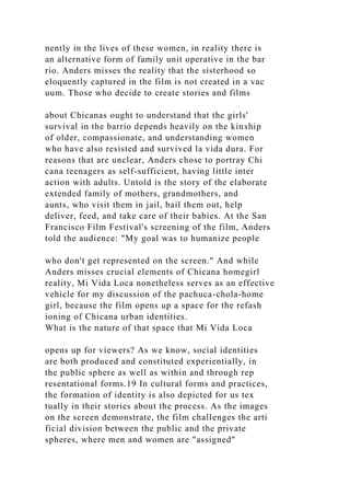 nently in the lives of these women, in reality there is
an alternative form of family unit operative in the bar
rio. Anders misses the reality that the sisterhood so
eloquently captured in the film is not created in a vac
uum. Those who decide to create stories and films
about Chicanas ought to understand that the girls'
survival in the barrio depends heavily on the kinship
of older, compassionate, and understanding women
who have also resisted and survived la vida dura. For
reasons that are unclear, Anders chose to portray Chi
cana teenagers as self-sufficient, having little inter
action with adults. Untold is the story of the elaborate
extended family of mothers, grandmothers, and
aunts, who visit them in jail, bail them out, help
deliver, feed, and take care of their babies. At the San
Francisco Film Festival's screening of the film, Anders
told the audience: "My goal was to humanize people
who don't get represented on the screen." And while
Anders misses crucial elements of Chicana homegirl
reality, Mi Vida Loca nonetheless serves as an effective
vehicle for my discussion of the pachuca-chola-home
girl, because the film opens up a space for the refash
ioning of Chicana urban identities.
What is the nature of that space that Mi Vida Loca
opens up for viewers? As we know, social identities
are both produced and constituted experientially, in
the public sphere as well as within and through rep
resentational forms.19 In cultural forms and practices,
the formation of identity is also depicted for us tex
tually in their stories about the process. As the images
on the screen demonstrate, the film challenges the arti
ficial division between the public and the private
spheres, where men and women are "assigned"
 