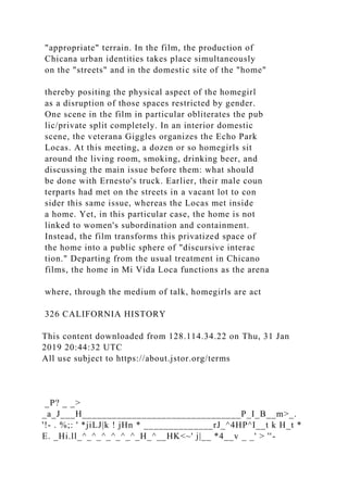 "appropriate" terrain. In the film, the production of
Chicana urban identities takes place simultaneously
on the "streets" and in the domestic site of the "home"
thereby positing the physical aspect of the homegirl
as a disruption of those spaces restricted by gender.
One scene in the film in particular obliterates the pub
lic/private split completely. In an interior domestic
scene, the veterana Giggles organizes the Echo Park
Locas. At this meeting, a dozen or so homegirls sit
around the living room, smoking, drinking beer, and
discussing the main issue before them: what should
be done with Ernesto's truck. Earlier, their male coun
terparts had met on the streets in a vacant lot to con
sider this same issue, whereas the Locas met inside
a home. Yet, in this particular case, the home is not
linked to women's subordination and containment.
Instead, the film transforms this privatized space of
the home into a public sphere of "discursive interac
tion." Departing from the usual treatment in Chicano
films, the home in Mi Vida Loca functions as the arena
where, through the medium of talk, homegirls are act
326 CALIFORNIA HISTORY
This content downloaded from 128.114.34.22 on Thu, 31 Jan
2019 20:44:32 UTC
All use subject to https://about.jstor.org/terms
_P? _ _>
_a_J___H________________________________P_I_B__m>_.
'!- . %;: ' *jiLJ|k ! jHn * ______________rJ_^4HP^I__t k H_t *
E. _Hi.ll_^_^_^_^_^_^_H_^__HK<~' j|__ *4__v _ _' > ''-
 